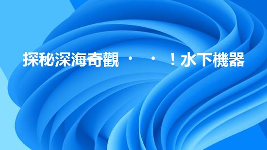探秘深海奇觀！水下機器人揭開神秘海底世界的面紗！